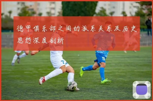 德甲俱乐部之间的派系关系及历史恩怨深度剖析